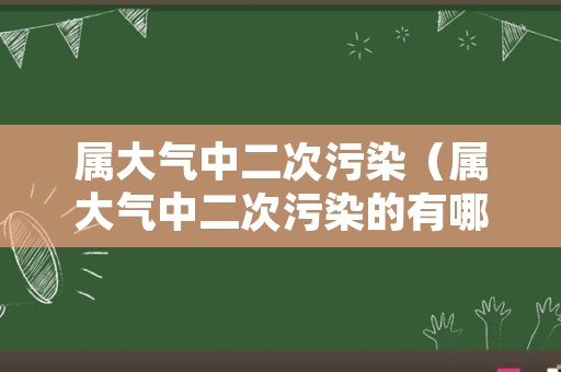 属大气中二次污染（属大气中二次污染的有哪些）