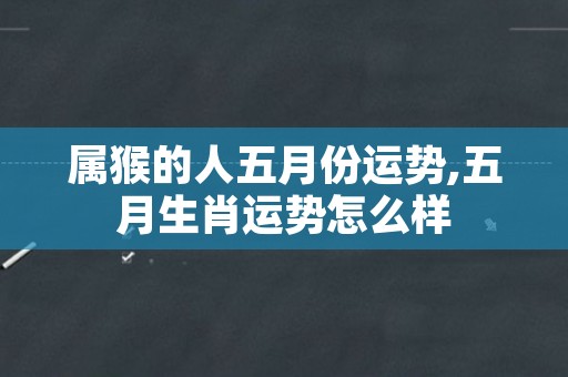 属猴的人五月份运势,五月生肖运势怎么样