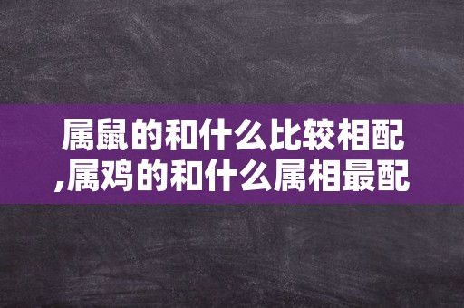 属鼠的和什么比较相配,属鸡的和什么属相最配