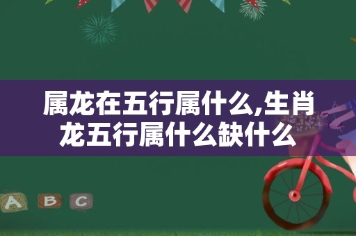 属龙在五行属什么,生肖龙五行属什么缺什么