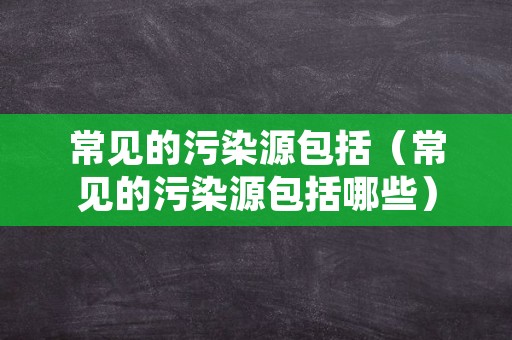 常见的污染源包括（常见的污染源包括哪些）