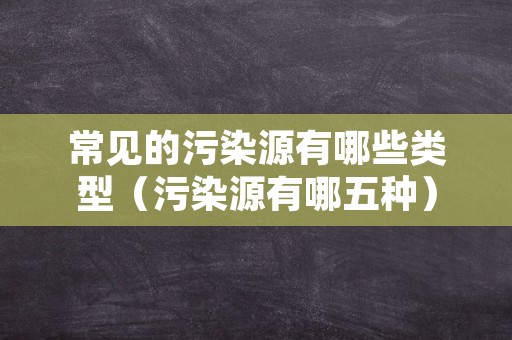 常见的污染源有哪些类型（污染源有哪五种）