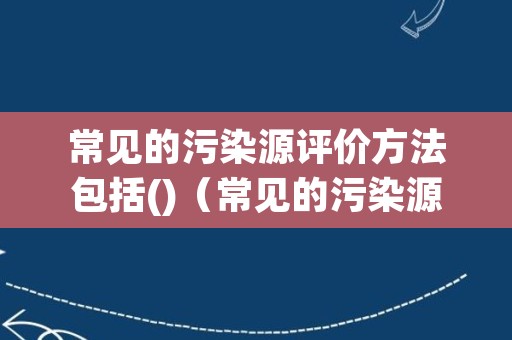 常见的污染源评价方法包括()（常见的污染源评价方法包括）