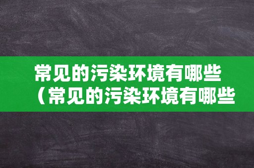 常见的污染环境有哪些（常见的污染环境有哪些）