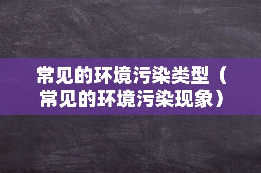 常见的环境污染类型（常见的环境污染现象）