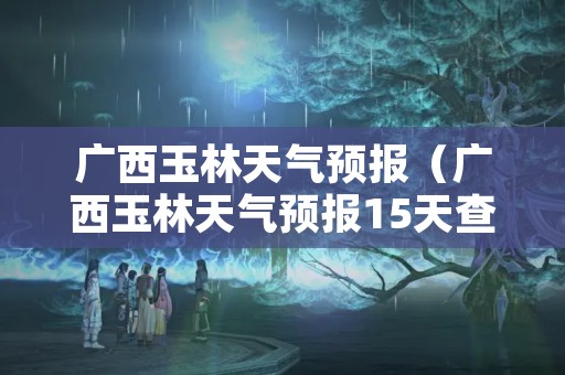 广西玉林天气预报（广西玉林天气预报15天查询）