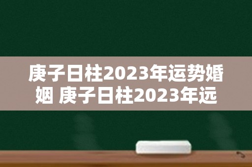 庚子日柱2023年运势婚姻 庚子日柱2023年远势