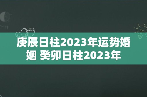 庚辰日柱2023年运势婚姻 癸卯日柱2023年