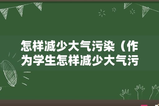 怎样减少大气污染（作为学生怎样减少大气污染）