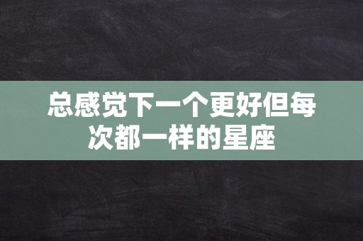 总感觉下一个更好但每次都一样的星座