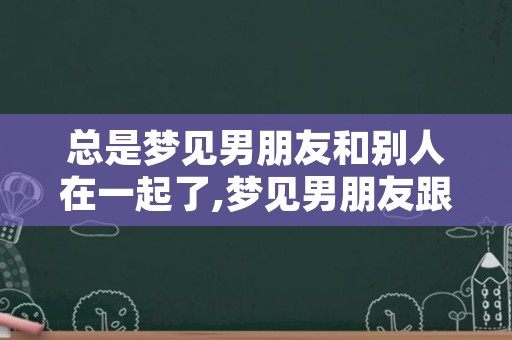 总是梦见男朋友和别人在一起了,梦见男朋友跟别人睡在一起