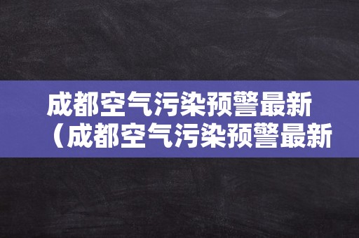 成都空气污染预警最新（成都空气污染预警最新解除了吗）