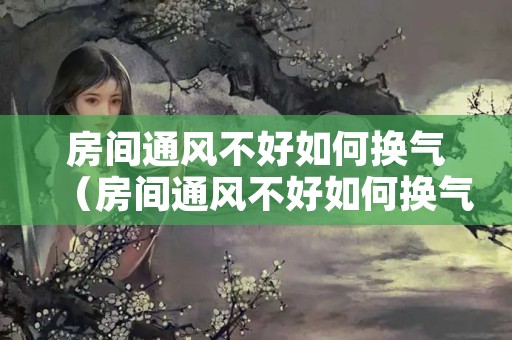 房间通风不好如何换气（房间通风不好如何换气呢）