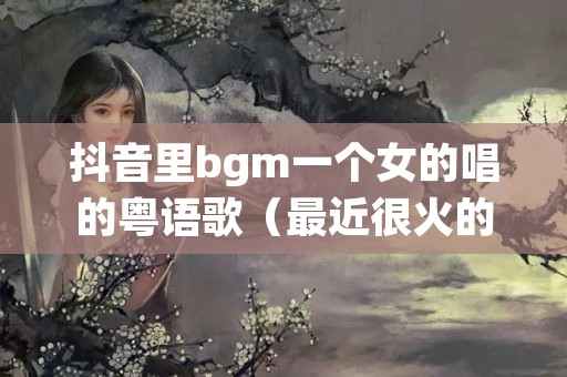 抖音里bgm一个女的唱的粤语歌（最近很火的歌曲一个女生唱的）