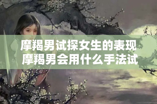 摩羯男试探女生的表现 摩羯男会用什么手法试探你