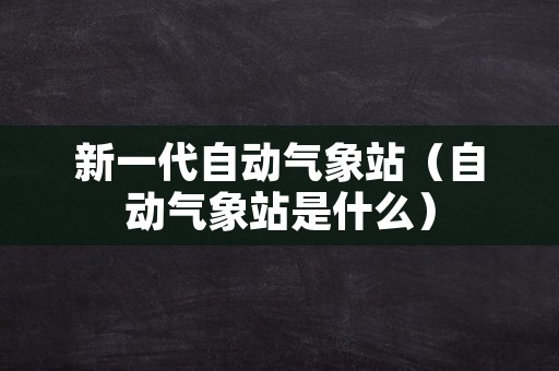 新一代自动气象站（自动气象站是什么）