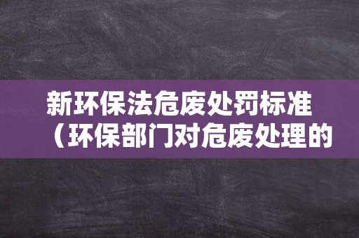 新环保法危废处罚标准（环保部门对危废处理的规定）