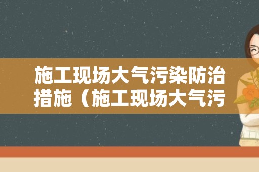 施工现场大气污染防治措施（施工现场大气污染防治措施包含哪些）