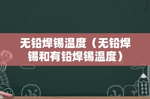 无铅焊锡温度（无铅焊锡和有铅焊锡温度）