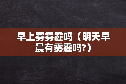 早上雾雾霾吗（明天早晨有雾霾吗?）