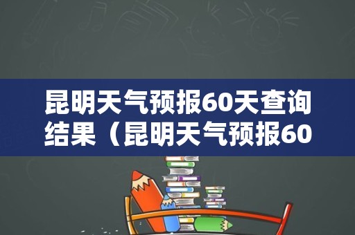 昆明天气预报60天查询结果（昆明天气预报60天查询结果最新）