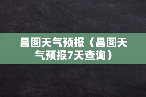 昌图天气预报（昌图天气预报7天查询）