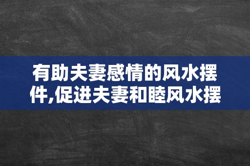 有助夫妻感情的风水摆件,促进夫妻和睦风水摆件