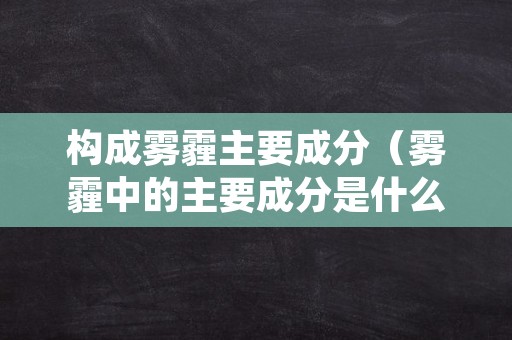 构成雾霾主要成分（雾霾中的主要成分是什么）