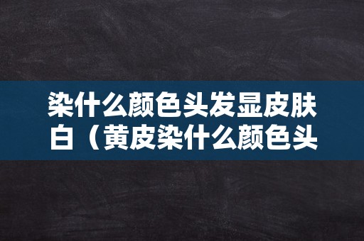 染什么颜色头发显皮肤白（黄皮染什么颜色头发显皮肤白）