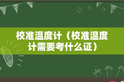 校准温度计（校准温度计需要考什么证）