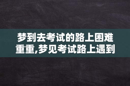 梦到去考试的路上困难重重,梦见考试路上遇到各种阻碍