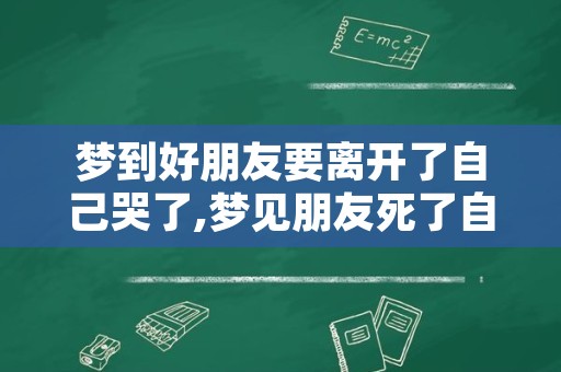 梦到好朋友要离开了自己哭了,梦见朋友死了自己大哭