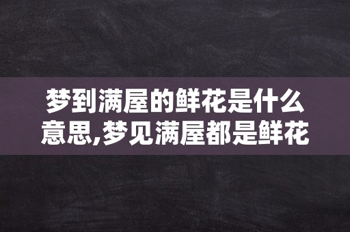 梦到满屋的鲜花是什么意思,梦见满屋都是鲜花什么预兆呀