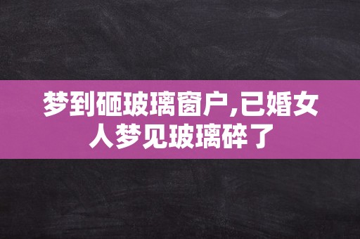 梦到砸玻璃窗户,已婚女人梦见玻璃碎了