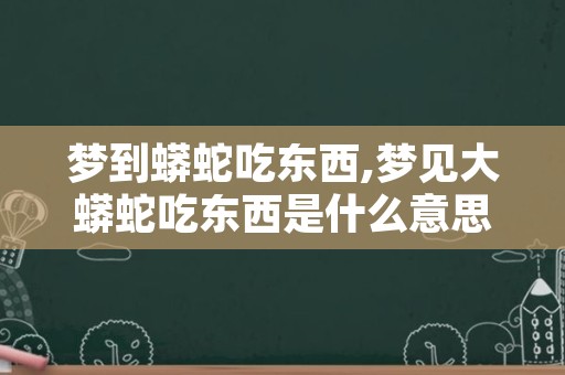 梦到蟒蛇吃东西,梦见大蟒蛇吃东西是什么意思