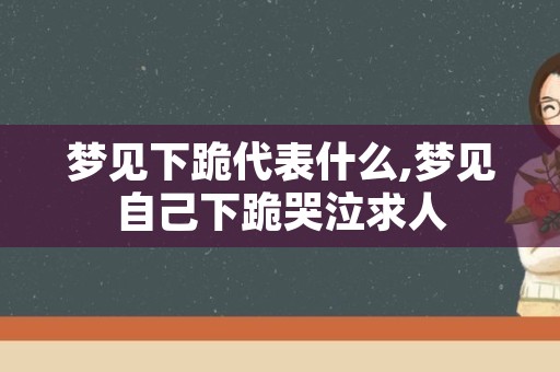 梦见下跪代表什么,梦见自己下跪哭泣求人