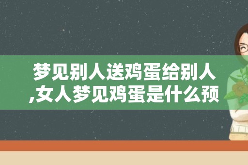 梦见别人送鸡蛋给别人,女人梦见鸡蛋是什么预兆