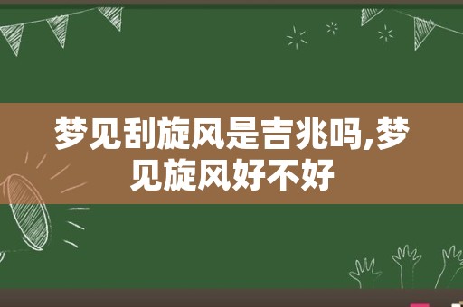 梦见刮旋风是吉兆吗,梦见旋风好不好