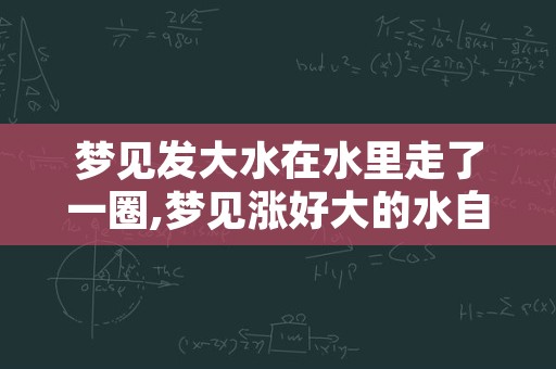 梦见发大水在水里走了一圈,梦见涨好大的水自己在水里走