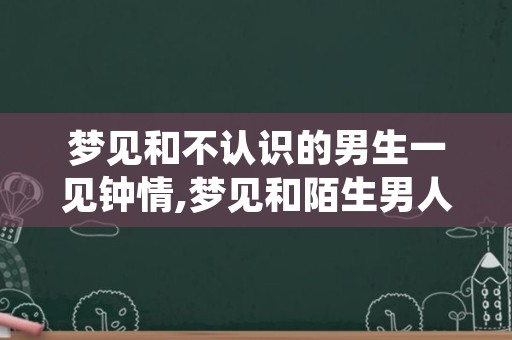 梦见和不认识的男生一见钟情,梦见和陌生男人一见钟情