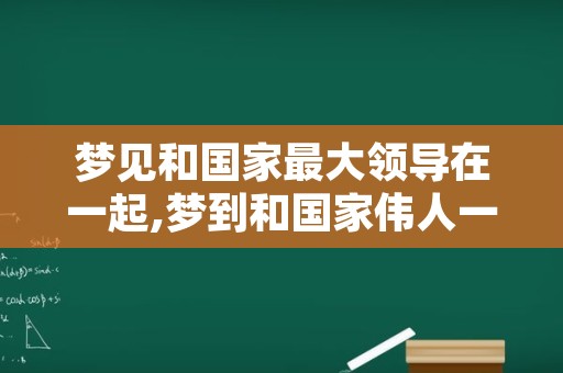 梦见和国家最大领导在一起,梦到和国家伟人一起