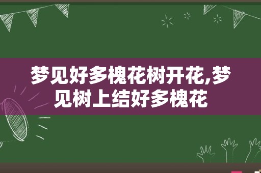 梦见好多槐花树开花,梦见树上结好多槐花