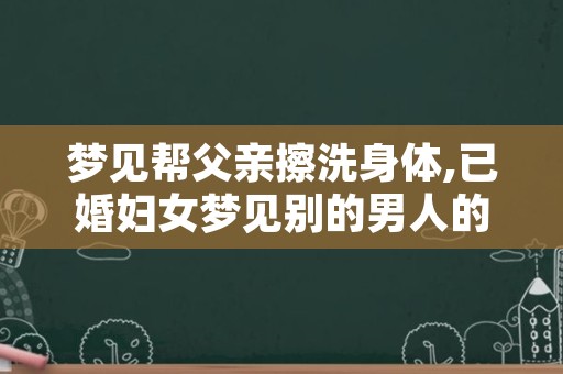 梦见帮父亲擦洗身体,已婚妇女梦见别的男人的东西