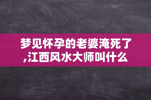 梦见怀孕的老婆淹死了,江西风水大师叫什么