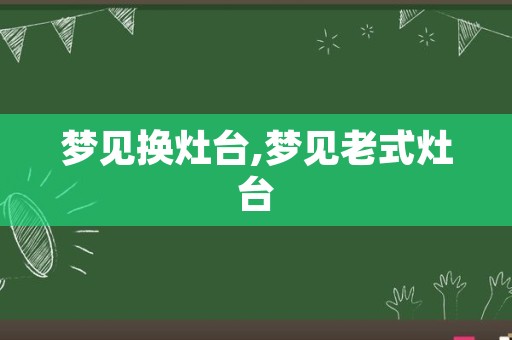 梦见换灶台,梦见老式灶台