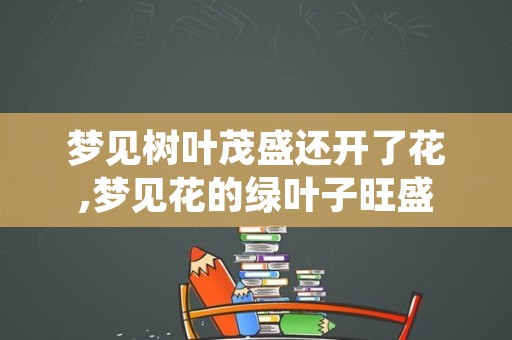 梦见树叶茂盛还开了花,梦见花的绿叶子旺盛