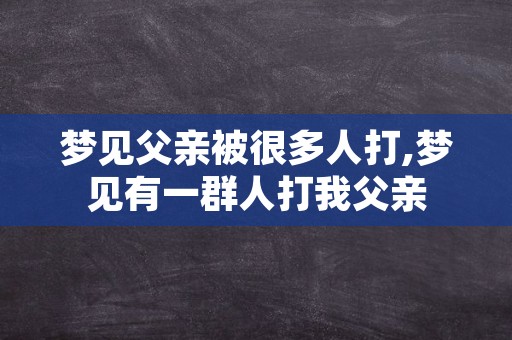 梦见父亲被很多人打,梦见有一群人打我父亲