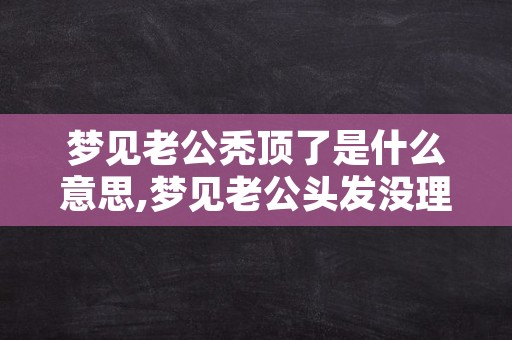 梦见老公秃顶了是什么意思,梦见老公头发没理好