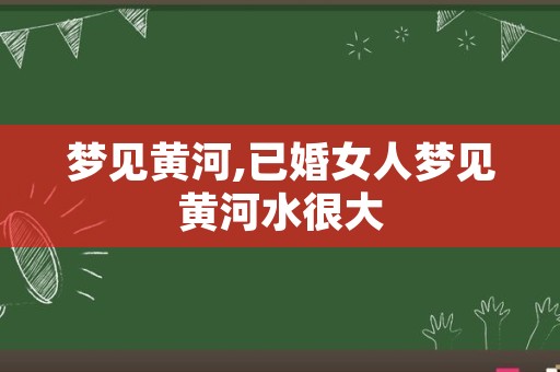 梦见黄河,已婚女人梦见黄河水很大