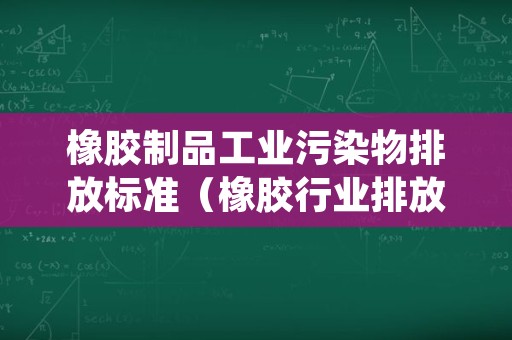 橡胶制品工业污染物排放标准（橡胶行业排放标准）